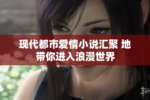 现代都市爱情小说汇聚 地带你进入浪漫世界