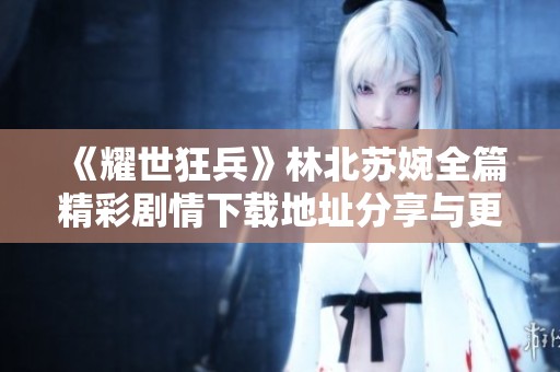《耀世狂兵》林北苏婉全篇精彩剧情下载地址分享与更新动态