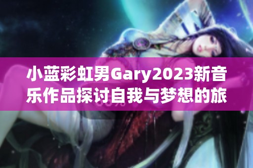 小蓝彩虹男Gary2023新音乐作品探讨自我与梦想的旅程