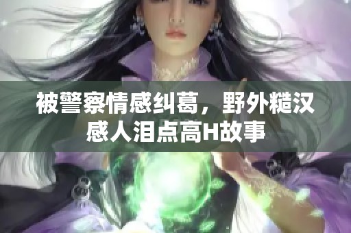 被警察情感纠葛，野外糙汉感人泪点高H故事