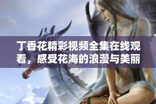 丁香花精彩视频全集在线观看，感受花海的浪漫与美丽