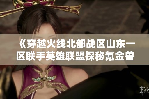《穿越火线北部战区山东一区联手英雄联盟探秘氪金兽》