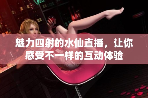 魅力四射的水仙直播，让你感受不一样的互动体验