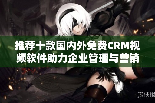 推荐十款国内外免费CRM视频软件助力企业管理与营销