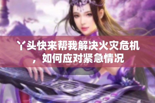 丫头快来帮我解决火灾危机，如何应对紧急情况
