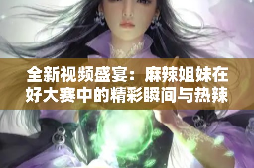 全新视频盛宴：麻辣姐妹在好大赛中的精彩瞬间与热辣表现