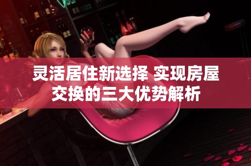 灵活居住新选择 实现房屋交换的三大优势解析