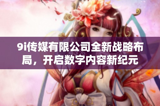 9i传媒有限公司全新战略布局，开启数字内容新纪元
