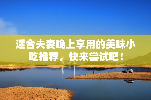 适合夫妻晚上享用的美味小吃推荐，快来尝试吧！