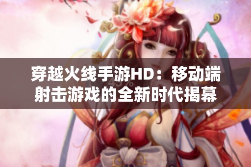 穿越火线手游HD：移动端射击游戏的全新时代揭幕