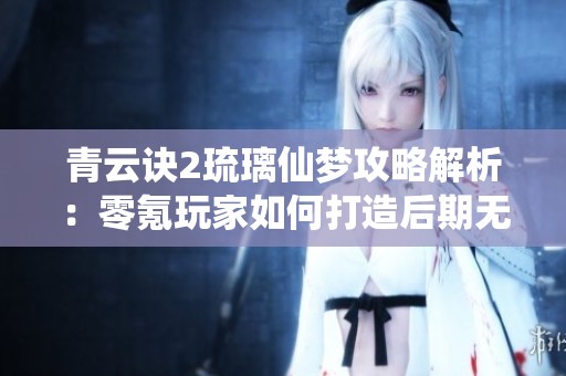 青云诀2琉璃仙梦攻略解析：零氪玩家如何打造后期无敌阵容