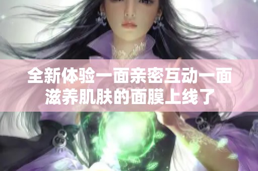 全新体验一面亲密互动一面滋养肌肤的面膜上线了