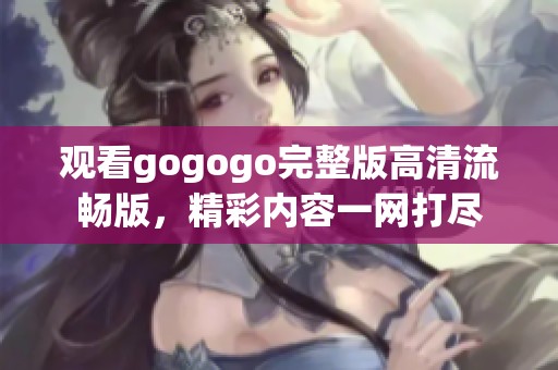 观看gogogo完整版高清流畅版，精彩内容一网打尽