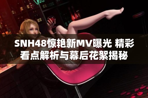 SNH48惊艳新MV曝光 精彩看点解析与幕后花絮揭秘