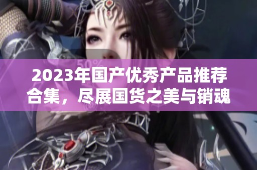 2023年国产优秀产品推荐合集，尽展国货之美与销魂体验