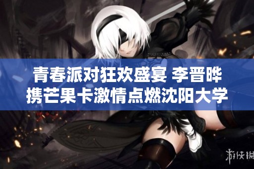 青春派对狂欢盛宴 李晋晔携芒果卡激情点燃沈阳大学