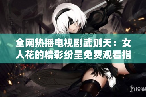 全网热播电视剧武则天：女人花的精彩纷呈免费观看指南