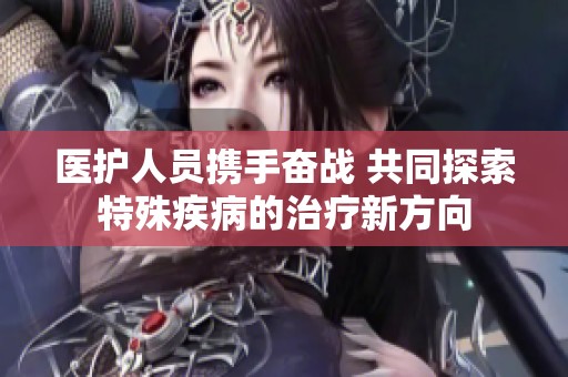 医护人员携手奋战 共同探索特殊疾病的治疗新方向
