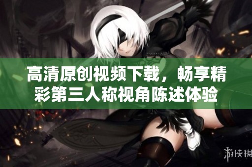 高清原创视频下载，畅享精彩第三人称视角陈述体验