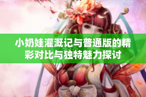 小奶娃灌溉记与普通版的精彩对比与独特魅力探讨