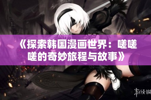 《探索韩国漫画世界：嗟嗟嗟的奇妙旅程与故事》