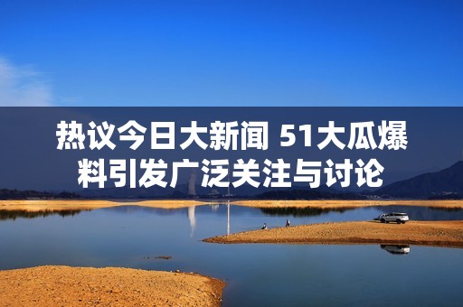 热议今日大新闻 51大瓜爆料引发广泛关注与讨论