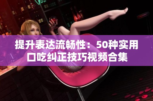提升表达流畅性：50种实用口吃纠正技巧视频合集