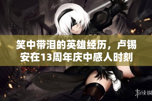 笑中带泪的英雄经历，卢锡安在13周年庆中感人时刻