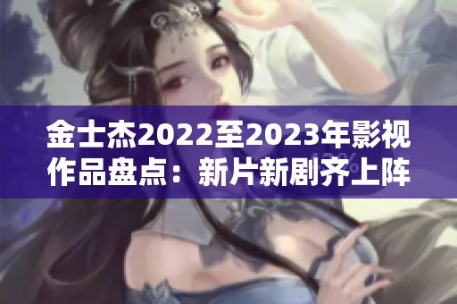 金士杰2022至2023年影视作品盘点：新片新剧齐上阵