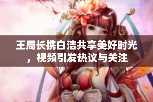 王局长携白洁共享美好时光，视频引发热议与关注