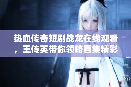 热血传奇短剧战龙在线观看，王传英带你领略百集精彩故事