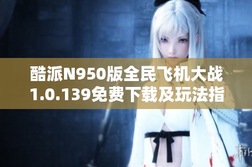 酷派N950版全民飞机大战1.0.139免费下载及玩法指南