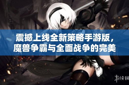 震撼上线全新策略手游版，魔兽争霸与全面战争的完美结合