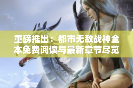 重磅推出：都市无敌战神全本免费阅读与最新章节尽览