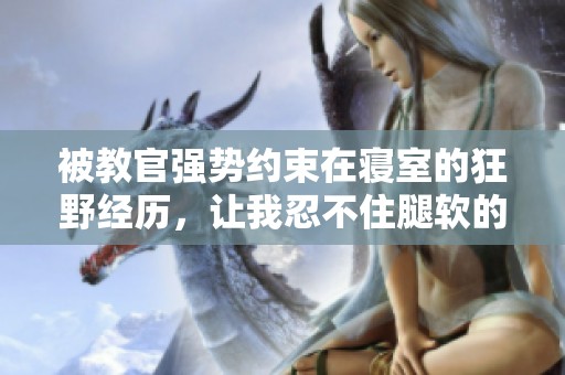 被教官强势约束在寝室的狂野经历，让我忍不住腿软的故事