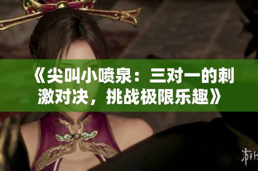 《尖叫小喷泉：三对一的刺激对决，挑战极限乐趣》