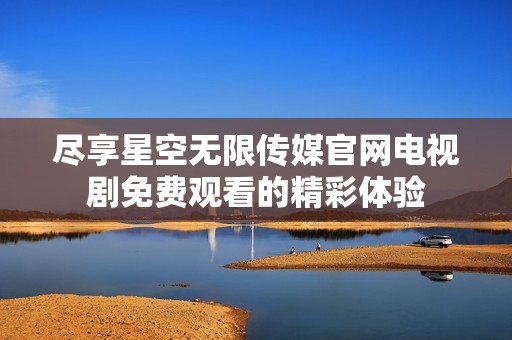 尽享星空无限传媒官网电视剧免费观看的精彩体验