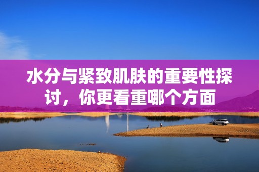 水分与紧致肌肤的重要性探讨，你更看重哪个方面