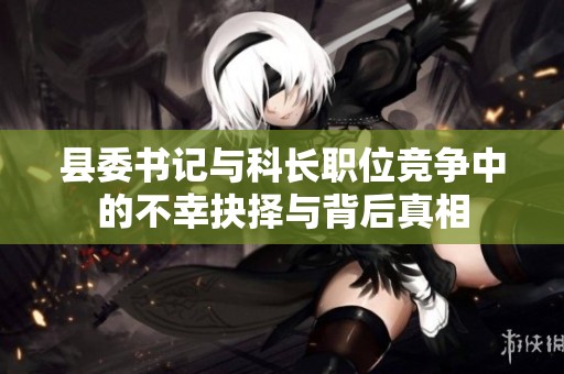 县委书记与科长职位竞争中的不幸抉择与背后真相