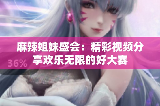 麻辣姐妹盛会：精彩视频分享欢乐无限的好大赛