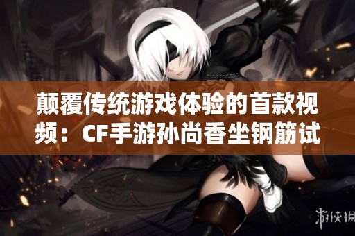 颠覆传统游戏体验的首款视频：CF手游孙尚香坐钢筋试玩揭秘