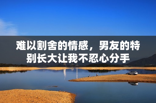 难以割舍的情感，男友的特别长大让我不忍心分手