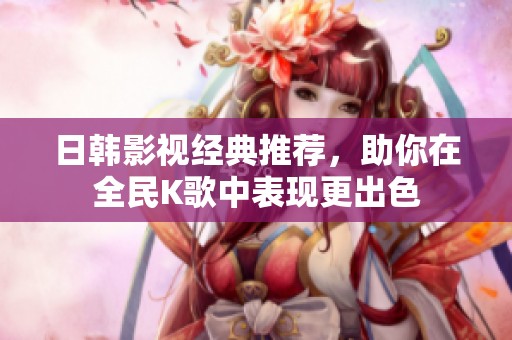 日韩影视经典推荐，助你在全民K歌中表现更出色