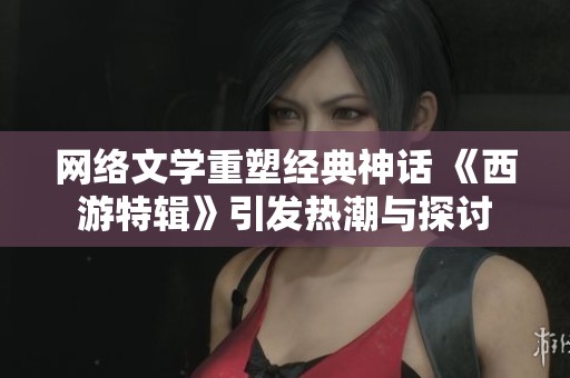网络文学重塑经典神话 《西游特辑》引发热潮与探讨
