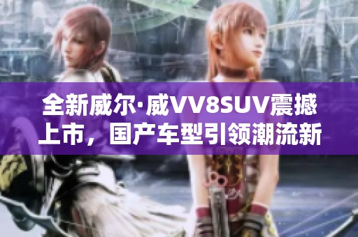全新威尔·威VV8SUV震撼上市，国产车型引领潮流新风尚