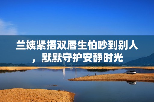 兰姨紧捂双唇生怕吵到别人，默默守护安静时光