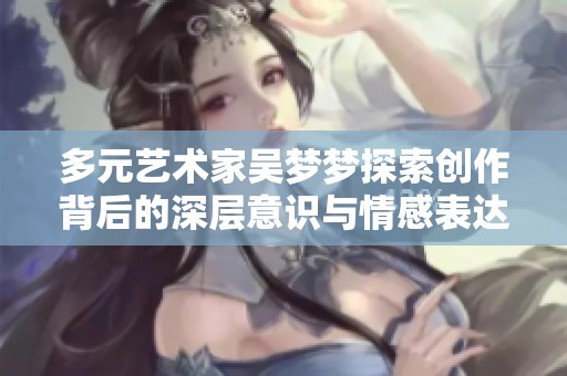 多元艺术家吴梦梦探索创作背后的深层意识与情感表达