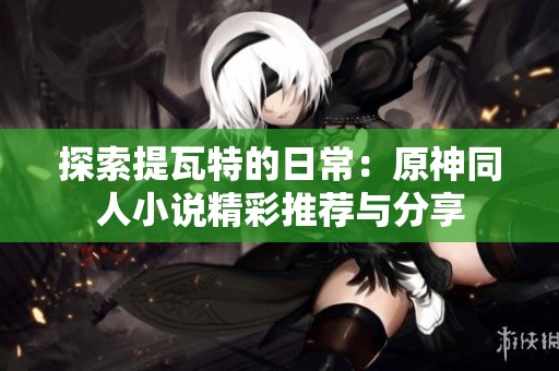 探索提瓦特的日常：原神同人小说精彩推荐与分享