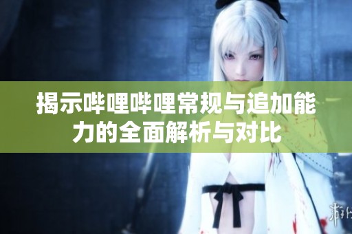 揭示哔哩哔哩常规与追加能力的全面解析与对比