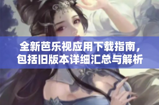 全新芭乐视应用下载指南，包括旧版本详细汇总与解析
